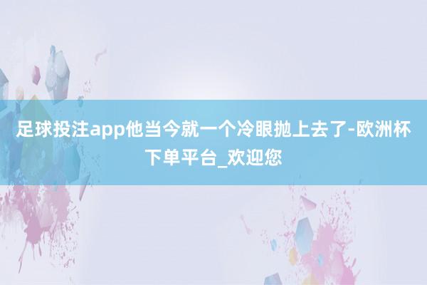 足球投注app他当今就一个冷眼抛上去了-欧洲杯下单平台_欢迎您