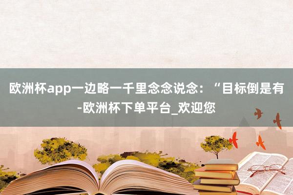 欧洲杯app一边略一千里念念说念：“目标倒是有-欧洲杯下单平台_欢迎您