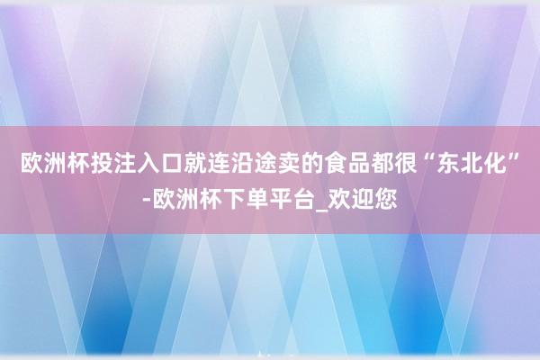 欧洲杯投注入口就连沿途卖的食品都很“东北化”-欧洲杯下单平台_欢迎您