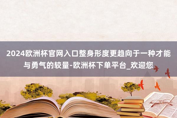 2024欧洲杯官网入口整身形度更趋向于一种才能与勇气的较量-欧洲杯下单平台_欢迎您