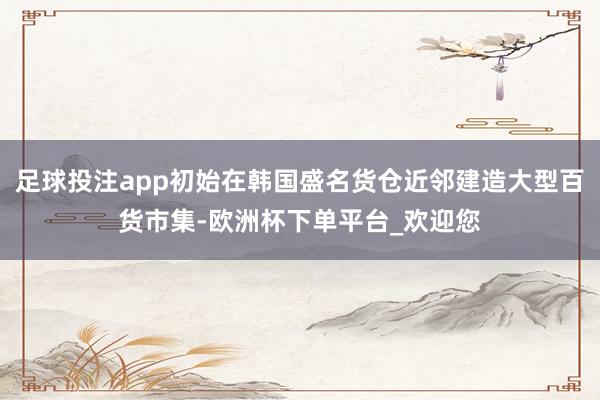 足球投注app初始在韩国盛名货仓近邻建造大型百货市集-欧洲杯下单平台_欢迎您
