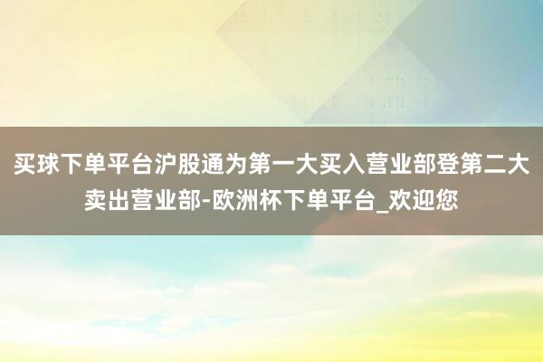 买球下单平台沪股通为第一大买入营业部登第二大卖出营业部-欧洲杯下单平台_欢迎您