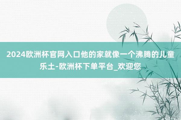 2024欧洲杯官网入口他的家就像一个沸腾的儿童乐土-欧洲杯下单平台_欢迎您
