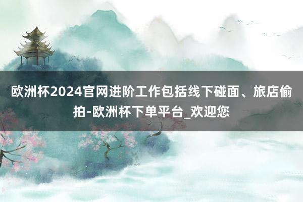 欧洲杯2024官网进阶工作包括线下碰面、旅店偷拍-欧洲杯下单平台_欢迎您