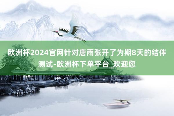 欧洲杯2024官网针对唐雨张开了为期8天的结伴测试-欧洲杯下单平台_欢迎您