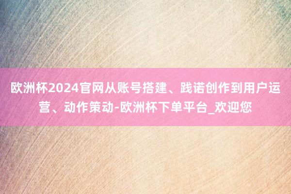 欧洲杯2024官网从账号搭建、践诺创作到用户运营、动作策动-欧洲杯下单平台_欢迎您