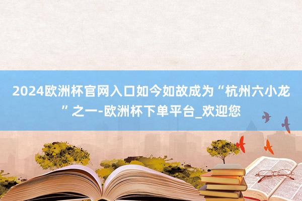 2024欧洲杯官网入口如今如故成为“杭州六小龙”之一-欧洲杯下单平台_欢迎您