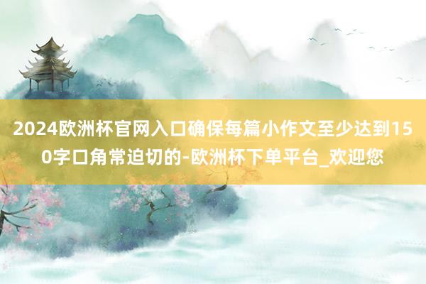 2024欧洲杯官网入口确保每篇小作文至少达到150字口角常迫切的-欧洲杯下单平台_欢迎您