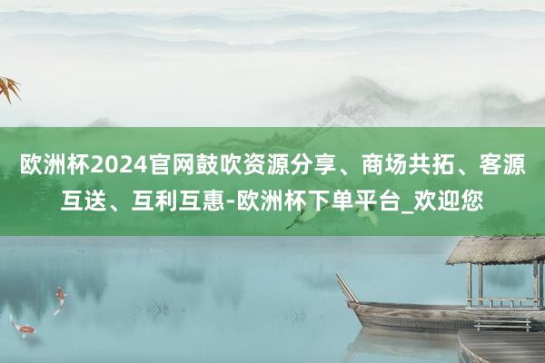欧洲杯2024官网鼓吹资源分享、商场共拓、客源互送、互利互惠-欧洲杯下单平台_欢迎您