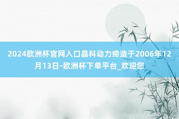 2024欧洲杯官网入口晶科动力缔造于2006年12月13日-欧洲杯下单平台_欢迎您