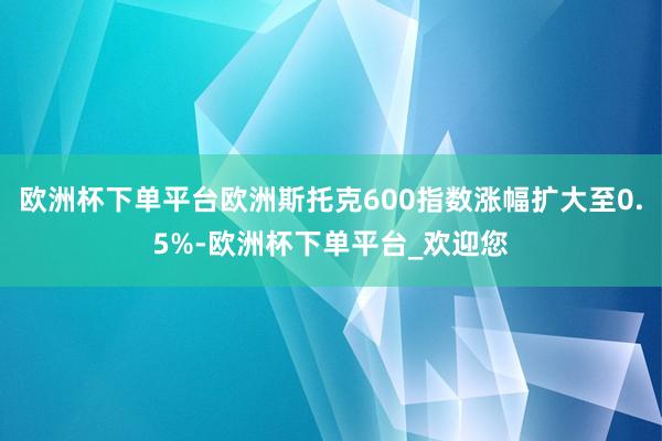 欧洲杯下单平台欧洲斯托克600指数涨幅扩大至0.5%-欧洲杯下单平台_欢迎您