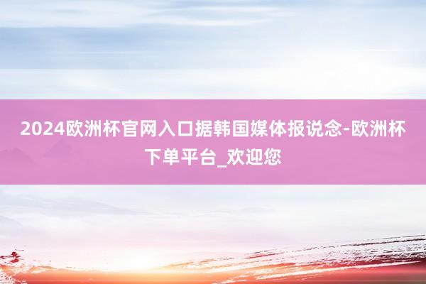 2024欧洲杯官网入口　　据韩国媒体报说念-欧洲杯下单平台_欢迎您