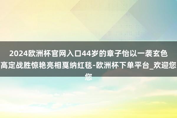 2024欧洲杯官网入口44岁的章子怡以一袭玄色高定战胜惊艳亮相戛纳红毯-欧洲杯下单平台_欢迎您