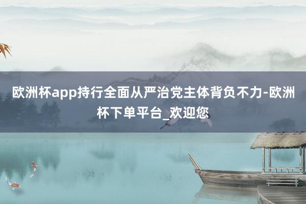 欧洲杯app持行全面从严治党主体背负不力-欧洲杯下单平台_欢迎您