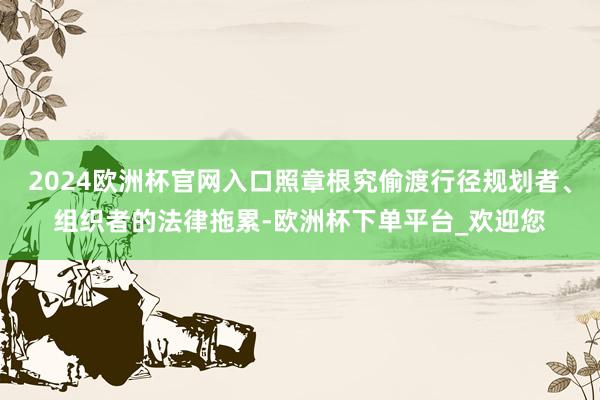2024欧洲杯官网入口照章根究偷渡行径规划者、组织者的法律拖累-欧洲杯下单平台_欢迎您