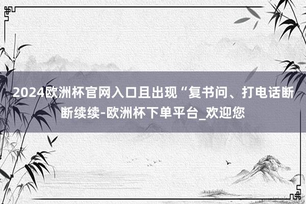 2024欧洲杯官网入口且出现“复书问、打电话断断续续-欧洲杯下单平台_欢迎您