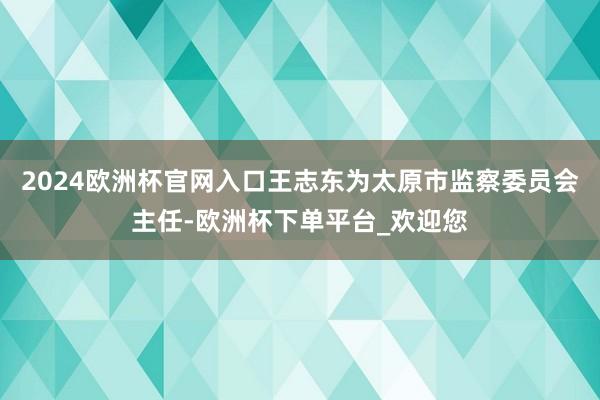 2024欧洲杯官网入口王志东为太原市监察委员会主任-欧洲杯下单平台_欢迎您