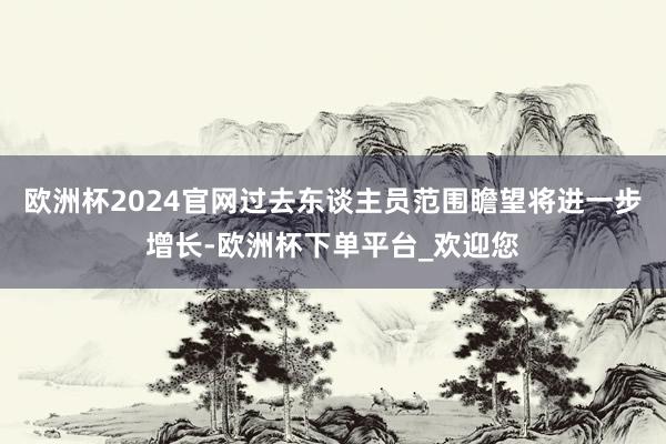 欧洲杯2024官网过去东谈主员范围瞻望将进一步增长-欧洲杯下单平台_欢迎您
