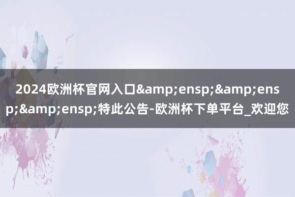 2024欧洲杯官网入口   特此公告-欧洲杯下单平台_欢迎您