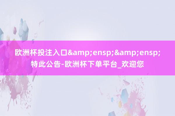 欧洲杯投注入口  特此公告-欧洲杯下单平台_欢迎您