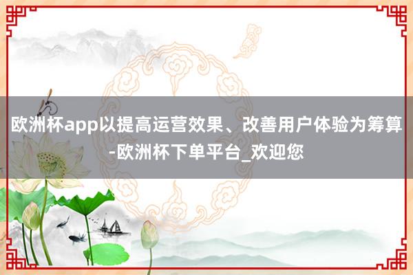 欧洲杯app以提高运营效果、改善用户体验为筹算-欧洲杯下单平台_欢迎您