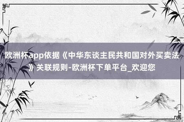 欧洲杯app依据《中华东谈主民共和国对外买卖法》关联规则-欧洲杯下单平台_欢迎您