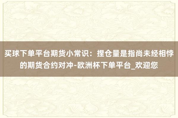 买球下单平台期货小常识：捏仓量是指尚未经相悖的期货合约对冲-欧洲杯下单平台_欢迎您