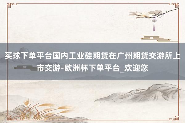 买球下单平台国内工业硅期货在广州期货交游所上市交游-欧洲杯下单平台_欢迎您