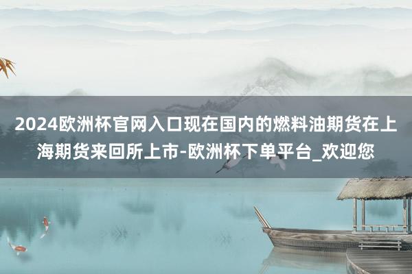 2024欧洲杯官网入口现在国内的燃料油期货在上海期货来回所上市-欧洲杯下单平台_欢迎您
