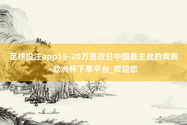 足球投注app15-20万是改日中国最主战的阛阓-欧洲杯下单平台_欢迎您