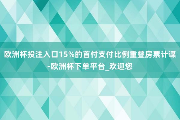 欧洲杯投注入口15%的首付支付比例重叠房票计谋-欧洲杯下单平台_欢迎您