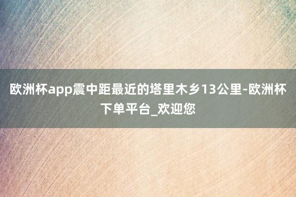 欧洲杯app震中距最近的塔里木乡13公里-欧洲杯下单平台_欢迎您