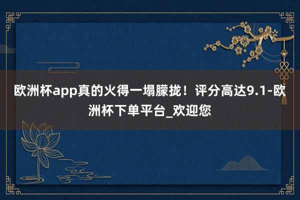 欧洲杯app真的火得一塌朦拢！评分高达9.1-欧洲杯下单平台_欢迎您