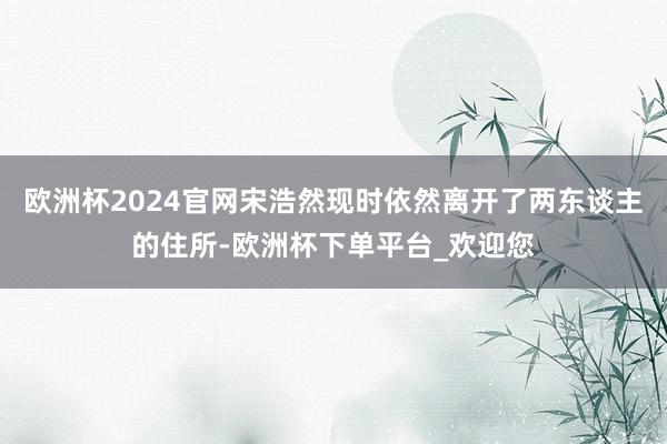 欧洲杯2024官网宋浩然现时依然离开了两东谈主的住所-欧洲杯下单平台_欢迎您