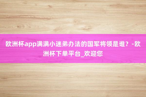 欧洲杯app满满小迷弟办法的国军将领是谁？-欧洲杯下单平台_欢迎您