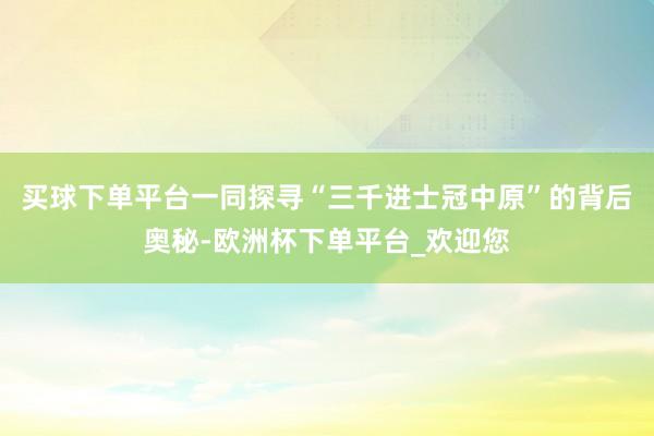 买球下单平台一同探寻“三千进士冠中原”的背后奥秘-欧洲杯下单平台_欢迎您