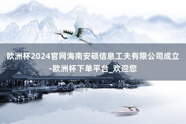 欧洲杯2024官网海南安硕信息工夫有限公司成立-欧洲杯下单平台_欢迎您