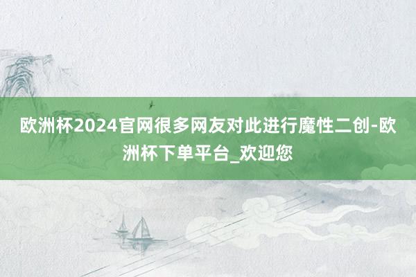 欧洲杯2024官网很多网友对此进行魔性二创-欧洲杯下单平台_欢迎您
