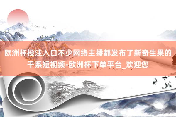 欧洲杯投注入口不少网络主播都发布了新奇生果的干系短视频-欧洲杯下单平台_欢迎您