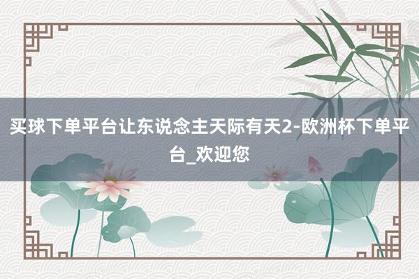 买球下单平台让东说念主天际有天2-欧洲杯下单平台_欢迎您