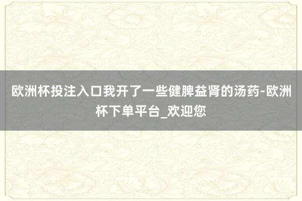 欧洲杯投注入口我开了一些健脾益肾的汤药-欧洲杯下单平台_欢迎您