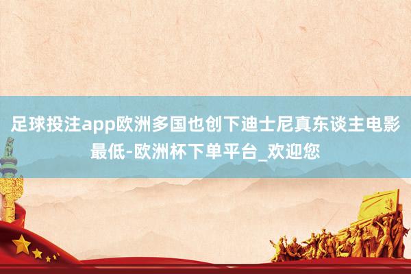 足球投注app欧洲多国也创下迪士尼真东谈主电影最低-欧洲杯下单平台_欢迎您