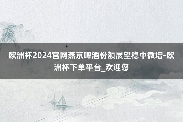 欧洲杯2024官网燕京啤酒份额展望稳中微增-欧洲杯下单平台_欢迎您