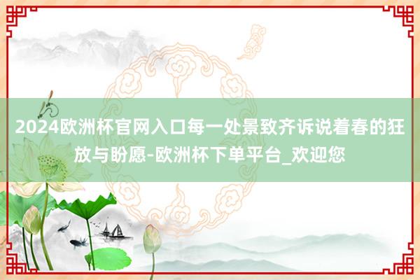 2024欧洲杯官网入口每一处景致齐诉说着春的狂放与盼愿-欧洲杯下单平台_欢迎您