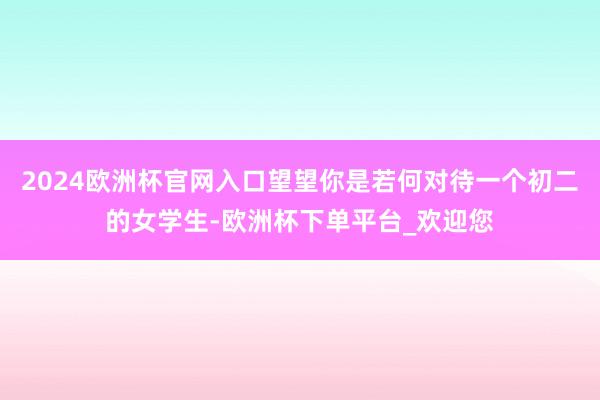 2024欧洲杯官网入口望望你是若何对待一个初二的女学生-欧洲杯下单平台_欢迎您