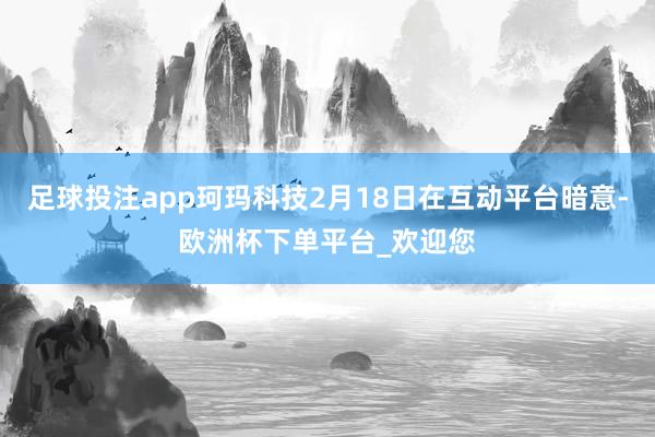 足球投注app珂玛科技2月18日在互动平台暗意-欧洲杯下单平台_欢迎您