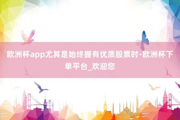 欧洲杯app尤其是始终握有优质股票时-欧洲杯下单平台_欢迎您
