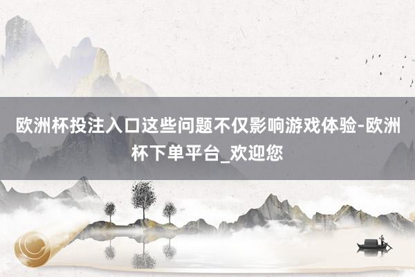 欧洲杯投注入口这些问题不仅影响游戏体验-欧洲杯下单平台_欢迎您