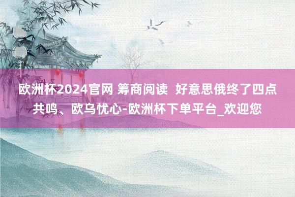 欧洲杯2024官网 筹商阅读  好意思俄终了四点共鸣、欧乌忧心-欧洲杯下单平台_欢迎您