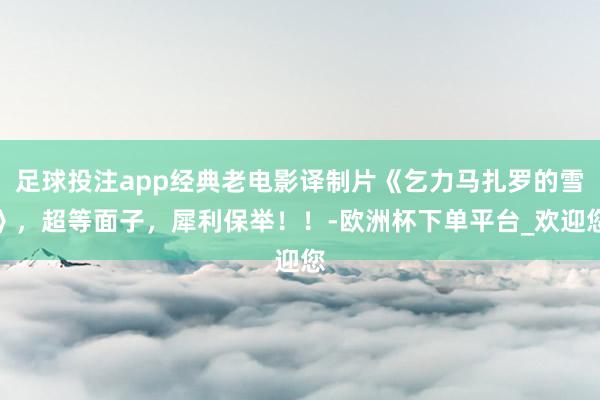足球投注app经典老电影译制片《乞力马扎罗的雪》，超等面子，犀利保举！！-欧洲杯下单平台_欢迎您